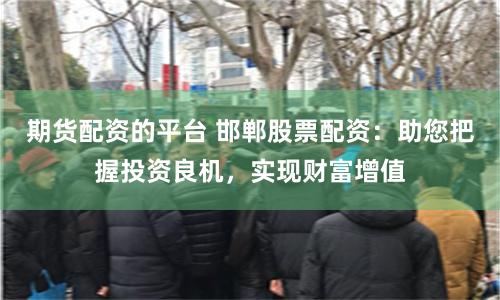 期货配资的平台 邯郸股票配资：助您把握投资良机，实现财富增值
