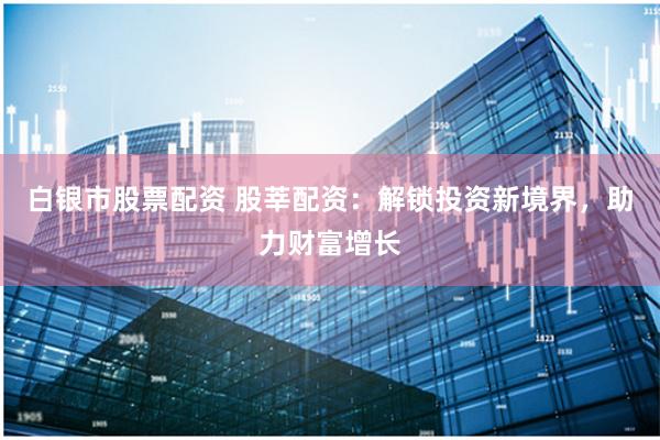 白银市股票配资 股莘配资：解锁投资新境界，助力财富增长