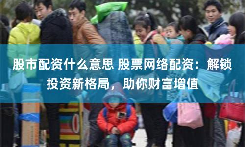 股市配资什么意思 股票网络配资：解锁投资新格局，助你财富增值
